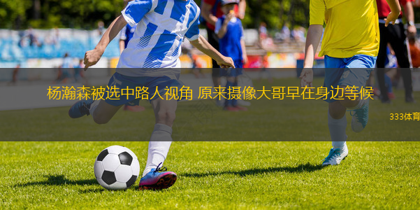 杨瀚森被选中路人视角 原来摄像大哥早在身边等候
